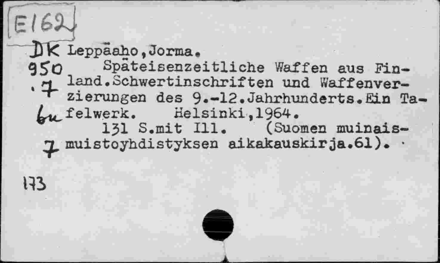 ﻿Leppäaho,Jorma,
9SO Späteisenzeitliche Waffen aus Fin-
, м land.Schwertinschriften und Waffenver-
' zierungen des 9»-12.Jahrhunderts.Ein Ta-
^.i^felwerk. Helsinki ,1964.
1J1 S.mit Ill. (Suomen muinais-muistoyhdistyksen aikakauskirja.61). •
